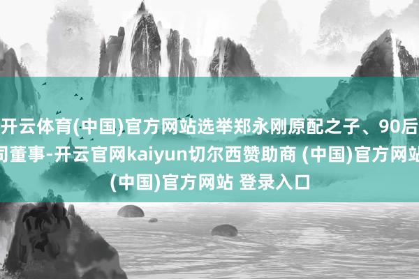 开云体育(中国)官方网站选举郑永刚原配之子、90后郑驹为公司董事-开云官网kaiyun切尔西赞助商 (中国)官方网站 登录入口