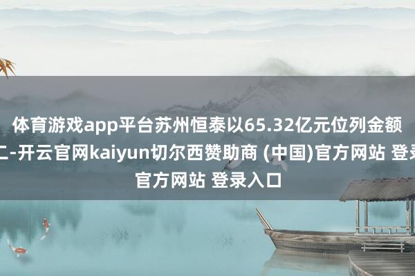 体育游戏app平台苏州恒泰以65.32亿元位列金额榜第二-开云官网kaiyun切尔西赞助商 (中国)官方网站 登录入口