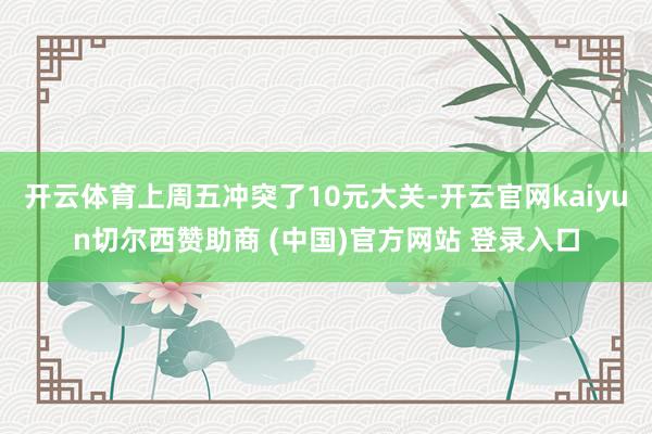 开云体育上周五冲突了10元大关-开云官网kaiyun切尔西赞助商 (中国)官方网站 登录入口