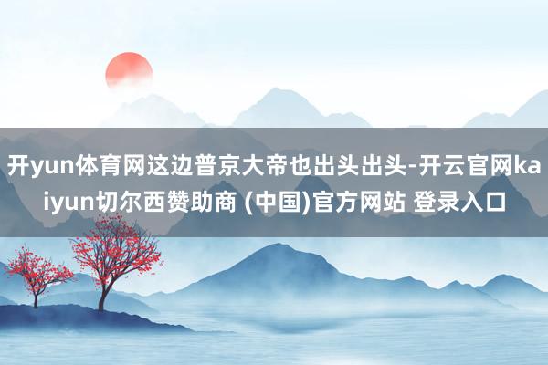 开yun体育网这边普京大帝也出头出头-开云官网kaiyun切尔西赞助商 (中国)官方网站 登录入口