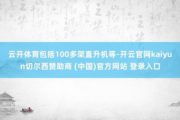 云开体育包括100多架直升机等-开云官网kaiyun切尔西赞助商 (中国)官方网站 登录入口
