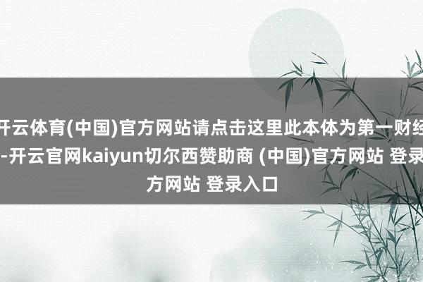 开云体育(中国)官方网站请点击这里此本体为第一财经原创-开云官网kaiyun切尔西赞助商 (中国)官方网站 登录入口