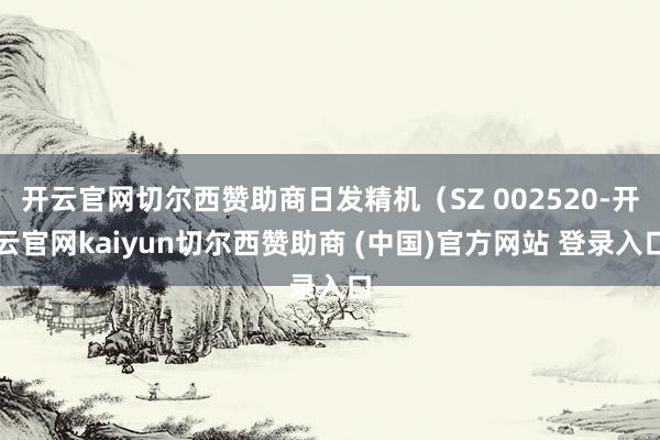 开云官网切尔西赞助商日发精机（SZ 002520-开云官网kaiyun切尔西赞助商 (中国)官方网站 登录入口