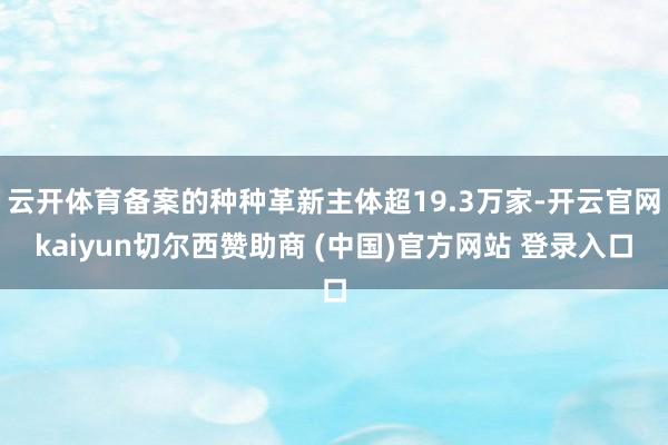云开体育备案的种种革新主体超19.3万家-开云官网kaiyun切尔西赞助商 (中国)官方网站 登录入口