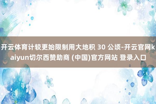开云体育计较更始限制用大地积 30 公顷-开云官网kaiyun切尔西赞助商 (中国)官方网站 登录入口