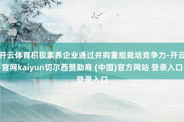 开云体育积极素养企业通过并购重组栽培竞争力-开云官网kaiyun切尔西赞助商 (中国)官方网站 登录入口