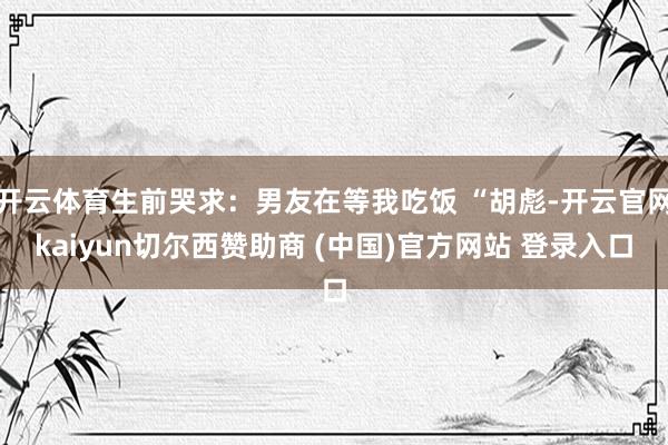 开云体育生前哭求：男友在等我吃饭 “胡彪-开云官网kaiyun切尔西赞助商 (中国)官方网站 登录入口