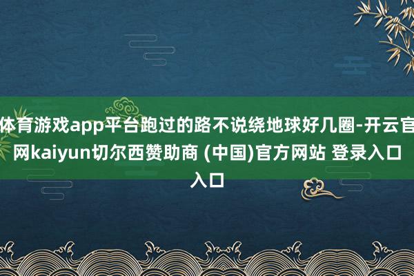 体育游戏app平台跑过的路不说绕地球好几圈-开云官网kaiyun切尔西赞助商 (中国)官方网站 登录入口
