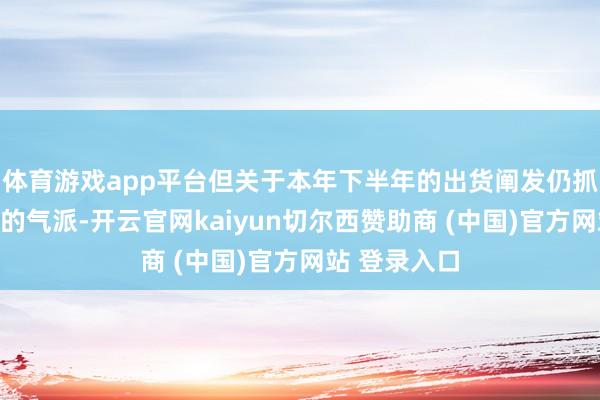 体育游戏app平台但关于本年下半年的出货阐发仍抓严慎乐不雅的气派-开云官网kaiyun切尔西赞助商 (中国)官方网站 登录入口