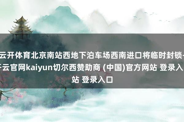 云开体育北京南站西地下泊车场西南进口将临时封锁-开云官网kaiyun切尔西赞助商 (中国)官方网站 登录入口