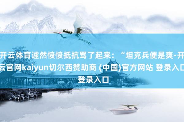开云体育遽然愤愤抵抗骂了起来：“坦克兵便是爽-开云官网kaiyun切尔西赞助商 (中国)官方网站 登录入口