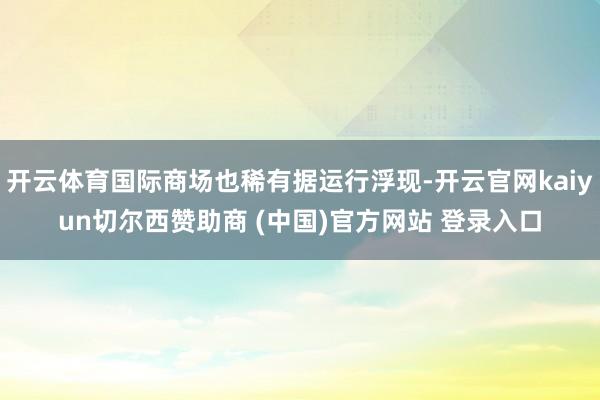 开云体育国际商场也稀有据运行浮现-开云官网kaiyun切尔西赞助商 (中国)官方网站 登录入口