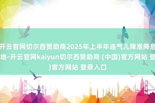 开云官网切尔西赞助商2025年上半年连气儿降准降息有望落地-开云官网kaiyun切尔西赞助商 (中国)官方网站 登录入口