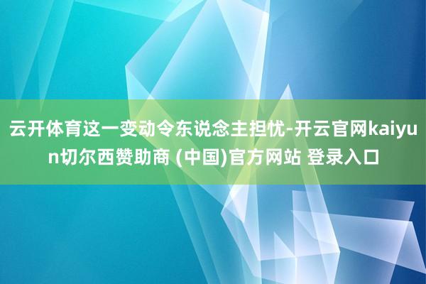 云开体育这一变动令东说念主担忧-开云官网kaiyun切尔西赞助商 (中国)官方网站 登录入口