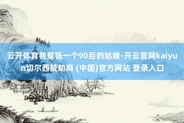 云开体育我矍铄一个90后的姑娘-开云官网kaiyun切尔西赞助商 (中国)官方网站 登录入口