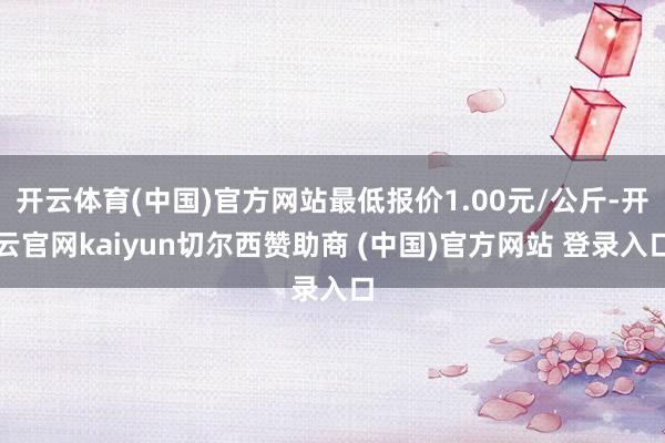 开云体育(中国)官方网站最低报价1.00元/公斤-开云官网kaiyun切尔西赞助商 (中国)官方网站 登录入口