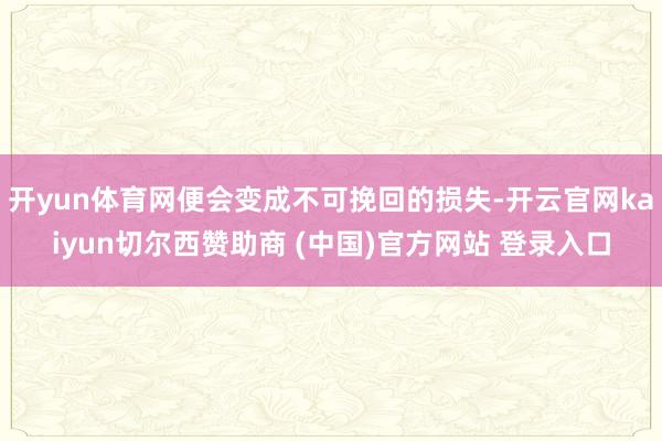 开yun体育网便会变成不可挽回的损失-开云官网kaiyun切尔西赞助商 (中国)官方网站 登录入口