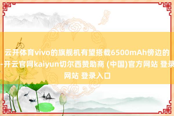 云开体育vivo的旗舰机有望搭载6500mAh傍边的电板-开云官网kaiyun切尔西赞助商 (中国)官方网站 登录入口