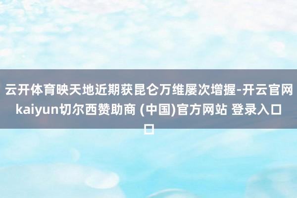 云开体育　　映天地近期获昆仑万维屡次增握-开云官网kaiyun切尔西赞助商 (中国)官方网站 登录入口