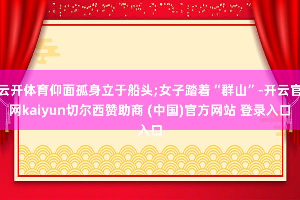 云开体育仰面孤身立于船头;女子踏着“群山”-开云官网kaiyun切尔西赞助商 (中国)官方网站 登录入口