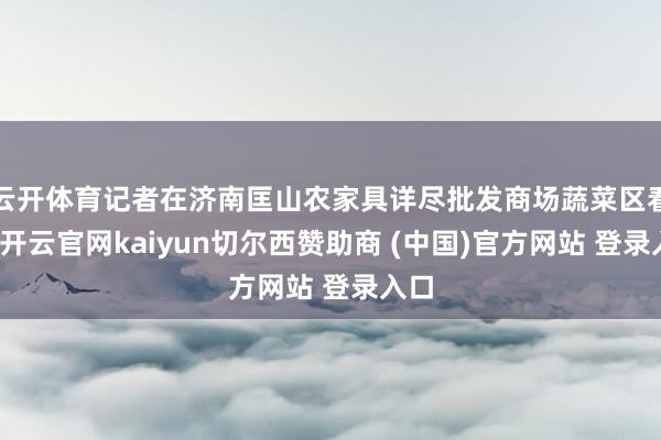 云开体育记者在济南匡山农家具详尽批发商场蔬菜区看到-开云官网kaiyun切尔西赞助商 (中国)官方网站 登录入口