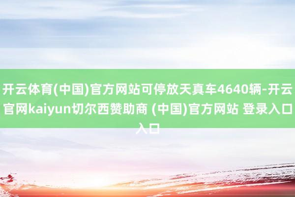 开云体育(中国)官方网站可停放天真车4640辆-开云官网kaiyun切尔西赞助商 (中国)官方网站 登录入口