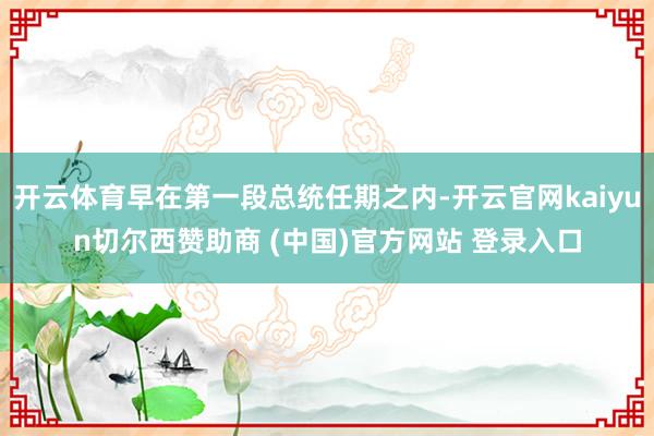 开云体育早在第一段总统任期之内-开云官网kaiyun切尔西赞助商 (中国)官方网站 登录入口