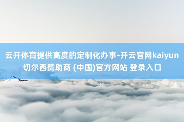 云开体育提供高度的定制化办事-开云官网kaiyun切尔西赞助商 (中国)官方网站 登录入口