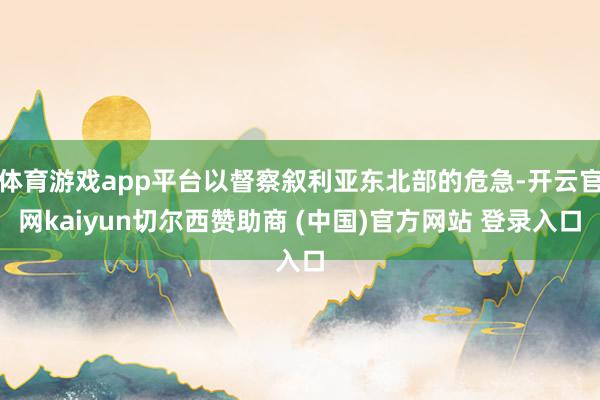 体育游戏app平台以督察叙利亚东北部的危急-开云官网kaiyun切尔西赞助商 (中国)官方网站 登录入口