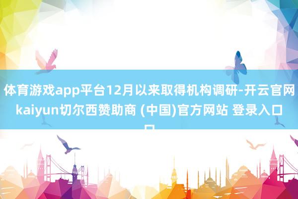 体育游戏app平台12月以来取得机构调研-开云官网kaiyun切尔西赞助商 (中国)官方网站 登录入口