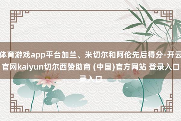 体育游戏app平台加兰、米切尔和阿伦先后得分-开云官网kaiyun切尔西赞助商 (中国)官方网站 登录入口