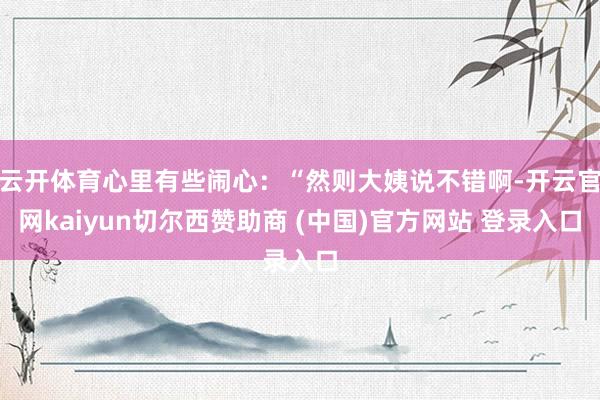 云开体育心里有些闹心：“然则大姨说不错啊-开云官网kaiyun切尔西赞助商 (中国)官方网站 登录入口