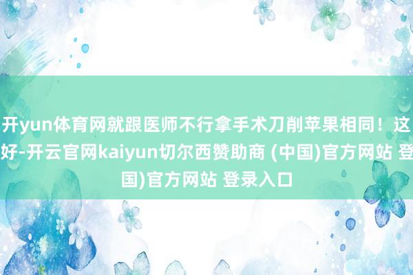 开yun体育网就跟医师不行拿手术刀削苹果相同！这女的倒好-开云官网kaiyun切尔西赞助商 (中国)官方网站 登录入口
