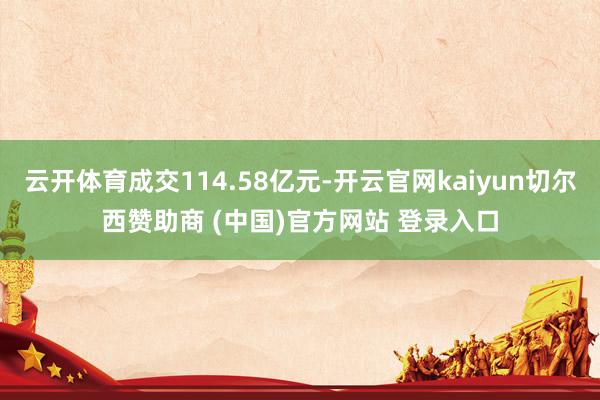 云开体育成交114.58亿元-开云官网kaiyun切尔西赞助商 (中国)官方网站 登录入口