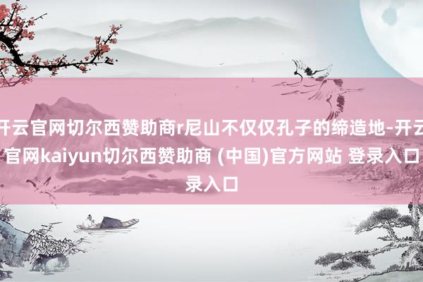 开云官网切尔西赞助商r尼山不仅仅孔子的缔造地-开云官网kaiyun切尔西赞助商 (中国)官方网站 登录入口