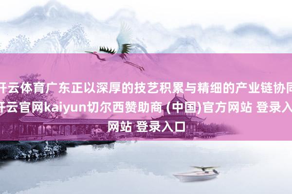 开云体育广东正以深厚的技艺积累与精细的产业链协同-开云官网kaiyun切尔西赞助商 (中国)官方网站 登录入口