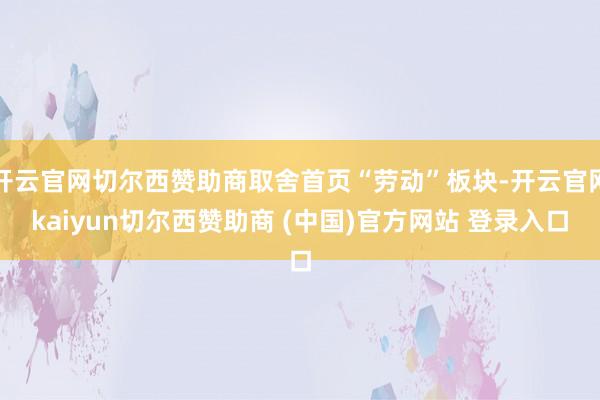 开云官网切尔西赞助商取舍首页“劳动”板块-开云官网kaiyun切尔西赞助商 (中国)官方网站 登录入口