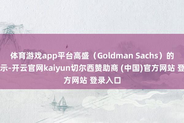 体育游戏app平台高盛（Goldman Sachs）的数据表示-开云官网kaiyun切尔西赞助商 (中国)官方网站 登录入口