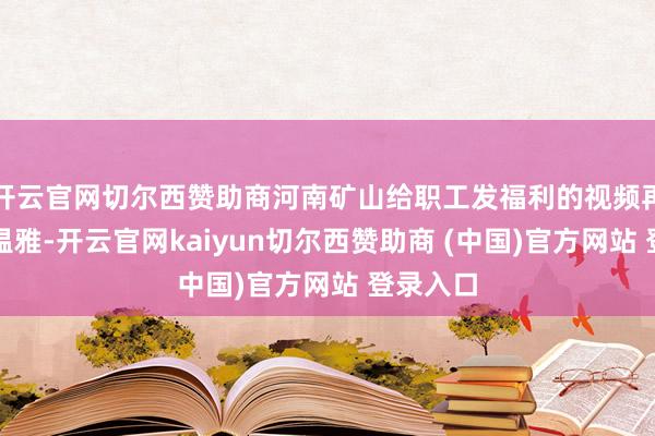 开云官网切尔西赞助商河南矿山给职工发福利的视频再次激勉温雅-开云官网kaiyun切尔西赞助商 (中国)官方网站 登录入口