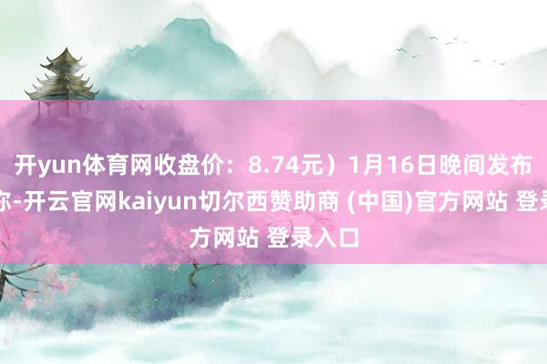 开yun体育网收盘价：8.74元）1月16日晚间发布公告称-开云官网kaiyun切尔西赞助商 (中国)官方网站 登录入口