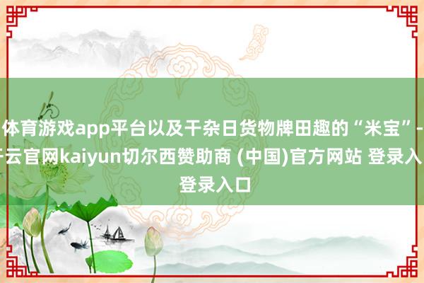 体育游戏app平台以及干杂日货物牌田趣的“米宝”-开云官网kaiyun切尔西赞助商 (中国)官方网站 登录入口