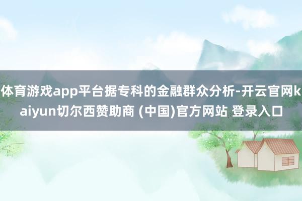 体育游戏app平台据专科的金融群众分析-开云官网kaiyun切尔西赞助商 (中国)官方网站 登录入口