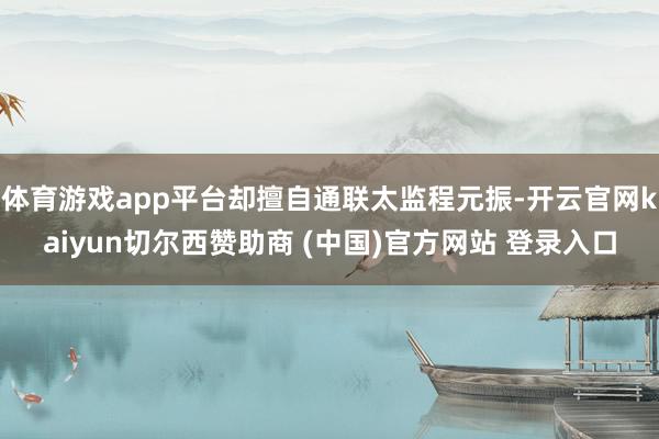 体育游戏app平台却擅自通联太监程元振-开云官网kaiyun切尔西赞助商 (中国)官方网站 登录入口