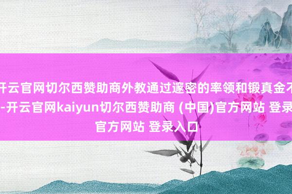 开云官网切尔西赞助商外教通过邃密的率领和锻真金不怕火-开云官网kaiyun切尔西赞助商 (中国)官方网站 登录入口