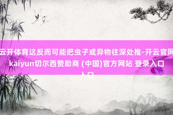 云开体育这反而可能把虫子或异物往深处推-开云官网kaiyun切尔西赞助商 (中国)官方网站 登录入口