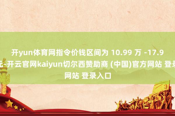 开yun体育网指令价钱区间为 10.99 万 -17.99 万元-开云官网kaiyun切尔西赞助商 (中国)官方网站 登录入口