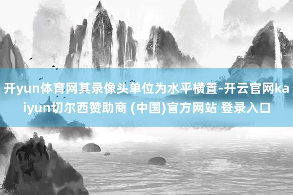 开yun体育网其录像头单位为水平横置-开云官网kaiyun切尔西赞助商 (中国)官方网站 登录入口