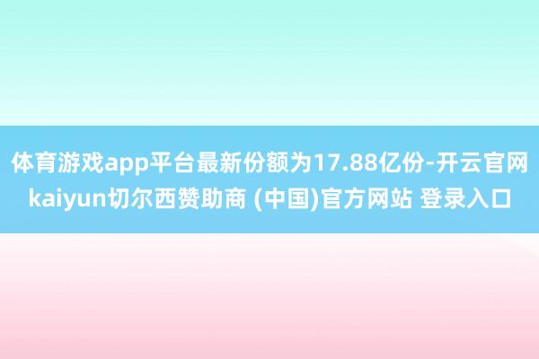 体育游戏app平台最新份额为17.88亿份-开云官网kaiyun切尔西赞助商 (中国)官方网站 登录入口