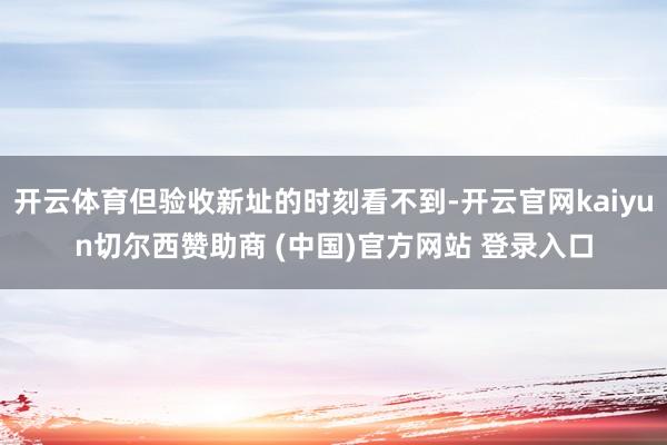 开云体育但验收新址的时刻看不到-开云官网kaiyun切尔西赞助商 (中国)官方网站 登录入口