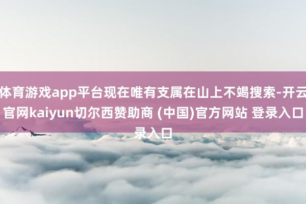 体育游戏app平台现在唯有支属在山上不竭搜索-开云官网kaiyun切尔西赞助商 (中国)官方网站 登录入口
